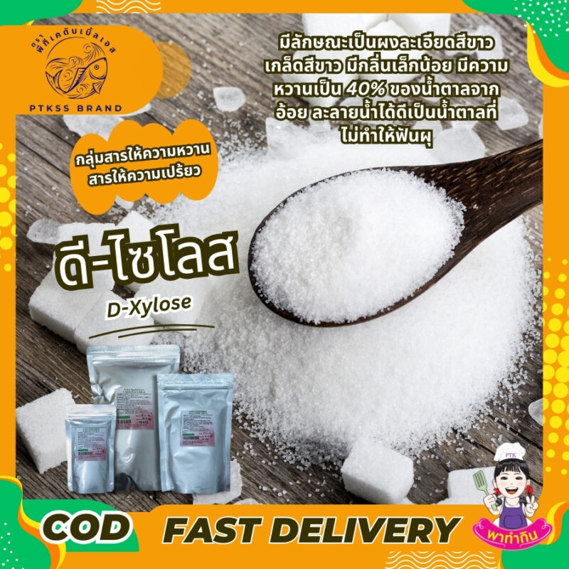 ดี-ไซโลส มีลักษณะเป็นผงละเอียดสีขาว เกล็ดสีขาว มีกลิ่นเล็กน้อย มีความหวานเป็น 40% ของน้ำตาลจากอ้อย ละลายน้ำได้ดี เป็นน้ำตาลที่ไม่ทำให้ฟันผุ เป็นสารให้ความหวานที่ไม่มีแคลอรี่ ใช้กับอาหารประเภทเครื่องดื่ม ขนม ซูริมิ เครื่องปรุงรส seasoning แป้งชุบทอดและอุตสาหกรรมแปรรูปเนื้อ ให้สีเหลืองทอง ให้รสชาติหอมหวานดูน่ากินมากขึ้น เป็นต้น